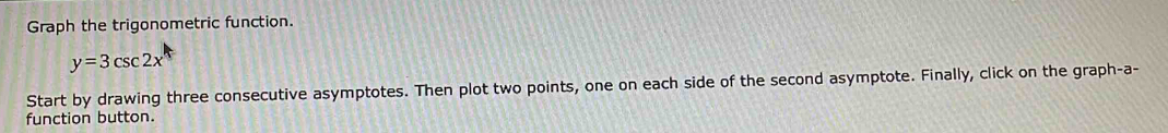 Graph the trigonometric function.
y=3csc 2x
Start by drawing three consecutive asymptotes. Then plot two points, one on each side of the second asymptote. Finally, click on the graph-a- 
function button.