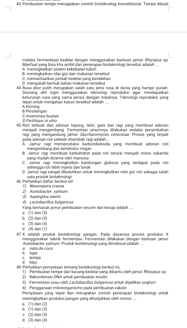 Pembuatan tempe meruppakan contoh bioteknologi konvebtional. Tempe dibuat
melalui fermenteasi kedelai dengan menggunakan bantuan jamur Rhizopus sp.
Manfaat yang bisa kita ambil dari penerapan bioteknologi tersebut adalah ...
A. meningkatkan sistem kekebalan tubuh
B. meningkatkan nilai gizi dari makanan tersebut
C. memanfaatkan jumlah kedelai yang berlebihan
D. menqubah bentuk bahan makanan tersebut
44.Rusa ekor putih merupakan salah satu jenis rusa di dunia yang hampir punah.
Seorang ahli ingin menggunakan teknologi reproduksi agar mendapatkan
keturunan rusa yang sama persis dengan induknya. Teknologi reproduksi yang
tepat untuk mengatasi kasus tersebut adalah ....
A.Kloning
B.Persilangan
C.Inseminasi buatan
D.Fertilisasi in vitro
45.Roti terbuat dari adonan tepung, telor, gula dan ragi yang membuat adonan
menjadi mengembang. Fermentasi umumnya dilakukan melalui penambahan
ragi yang mengandung jamur Saccharomyces cerevisiae. Proses yang terjadi
pada adonan roti setelah ditambah ragi adalah....
A. Jamur ragi memproduksi karbondioksida yang membuat adonan roti
mengembang dan bertekstur ringan
B. Jamur ragi membuat karbohidrat pada roti terurai menjadi mono sakarida
yang mudah dicerna oleh manusia
C. Jamur raqi meninqkatkan kandungan qlukosa yanq terdapat pada roti
sehingga roti lebih manis dan lunak
D. Jamur ragi sangat dibutuhkan untuk meningkatkan nilai gizi roti sebagai salah
satu produk bioteknologi
46. Perhatikan daftar berikut ini!
1) Neurospora crassa
2) Acetobacter xylinum
3) Aspergilus wentii
4) Lactobacillus bulgaricus
Yang termasuk jamur pembuatan oncom dan kecap adalah ....
a. (1) dan (3)
b. (2) dan (3)
c. (3) dan (4)
d. (4) dan (1)
47.X adalah produk bioteknologi pangan. Pada dasarnya proses produksi X
menggunakan teknik fermentasi. Fermentasi dilakukan dengan bantuan jamur
Acetobacter xylinum. Produk bioteknologi yang dimaksud adalah ....
a. nata de coco
b. tape
c. tempe
d. keju
48. Perhatikan pernyataan tentang bioteknologi berikut ini,
1) Pembuatan tempe dari kacang kedelai yang dibantu oleh jamur Rhizopus sp.
2) Rekombinasi DNA untuk pembuatan insulin
3) Fermentasi susu oleh Lactobacillus bulgaricus untuk dijadikan yoghurt
4) Penggunaan mikroorganisme pada pembuatan vaksin
Pernyataan yang tepat dan merupakan contoh penerapan bioteknologi untuk
meningkatkan produksi pangan yang ditunjukkan oleh nomor ....
a. (1) dan (2)
b. (1) dan (3)
c. (2) dan (3)
d. (3) dan (4)