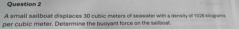 A small sailboat displaces 30 cubic meters of seawater with a density of 1026 kilograms
per cubic meter. Determine the buoyant force on the sailboat.