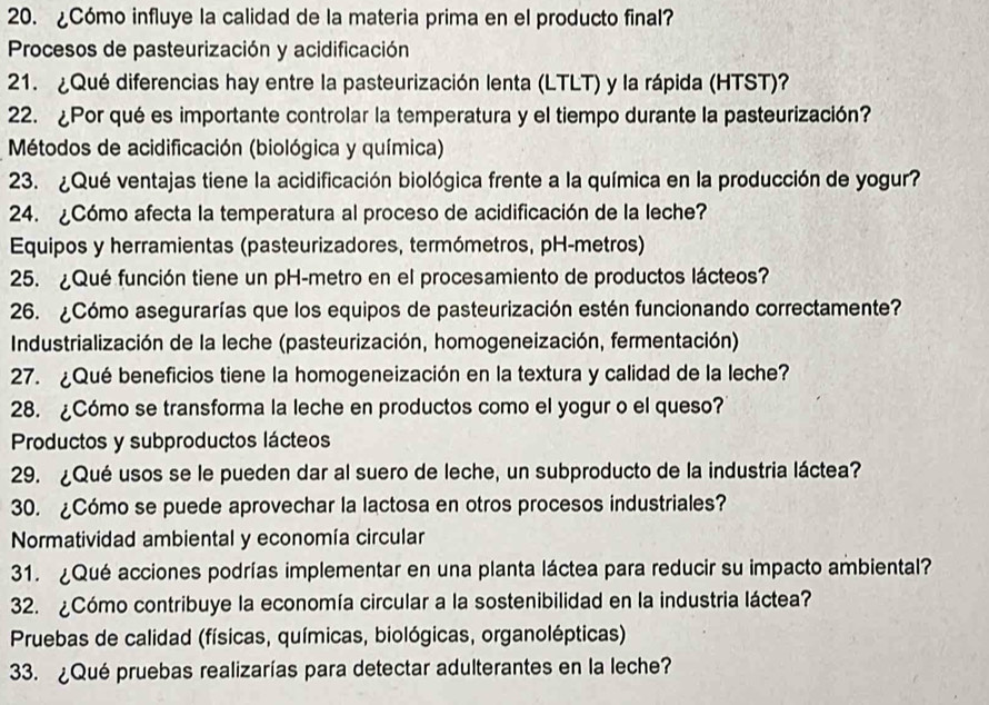 ¿Cómo influye la calidad de la materia prima en el producto final?
Procesos de pasteurización y acidificación
21. ¿Qué diferencias hay entre la pasteurización lenta (LTLT) y la rápida (HTST)?
22. ¿Por qué es importante controlar la temperatura y el tiempo durante la pasteurización?
* Métodos de acidificación (biológica y química)
23. ¿Qué ventajas tiene la acidificación biológica frente a la química en la producción de yogur?
24. ¿Cómo afecta la temperatura al proceso de acidificación de la leche?
Equipos y herramientas (pasteurizadores, termómetros, pH-metros)
25. ¿Qué función tiene un pH-metro en el procesamiento de productos lácteos?
26. ¿Cómo asegurarías que los equipos de pasteurización estén funcionando correctamente?
*  Industrialización de la leche (pasteurización, homogeneización, fermentación)
27. ¿Qué beneficios tiene la homogeneización en la textura y calidad de la leche?
28. ¿Cómo se transforma la leche en productos como el yogur o el queso?
Productos y subproductos lácteos
29. ¿Qué usos se le pueden dar al suero de leche, un subproducto de la industria láctea?
30. ¿Cómo se puede aprovechar la lactosa en otros procesos industriales?
Normatividad ambiental y economía circular
31. ¿Qué acciones podrías implementar en una planta láctea para reducir su impacto ambiental?
32. ¿Cómo contribuye la economía circular a la sostenibilidad en la industria láctea?
* Pruebas de calidad (físicas, químicas, biológicas, organolépticas)
33. ¿Qué pruebas realizarías para detectar adulterantes en la leche?