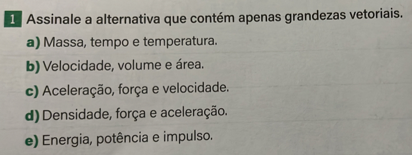 Assinale a alternativa que contém apenas grandezas vetoriais.
a) Massa, tempo e temperatura.
b) Velocidade, volume e área.
c) Aceleração, força e velocidade.
d) Densidade, força e aceleração.
e) Energia, potência e impulso.