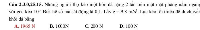 Câu 2.3. 0, 25.15. Những người thợ kéo một hòn đá nặng 2 tấn trên một mặt phẳng nằm ngang
với góc kéo 10°. Biết hệ số ma sát động là 0,1. Lấy g=9,8m/s^2 *. Lực kéo tối thiểu để di chuyển
khối đá bằng
A. 1965 N B. 1000N C. 200 N D. 100 N