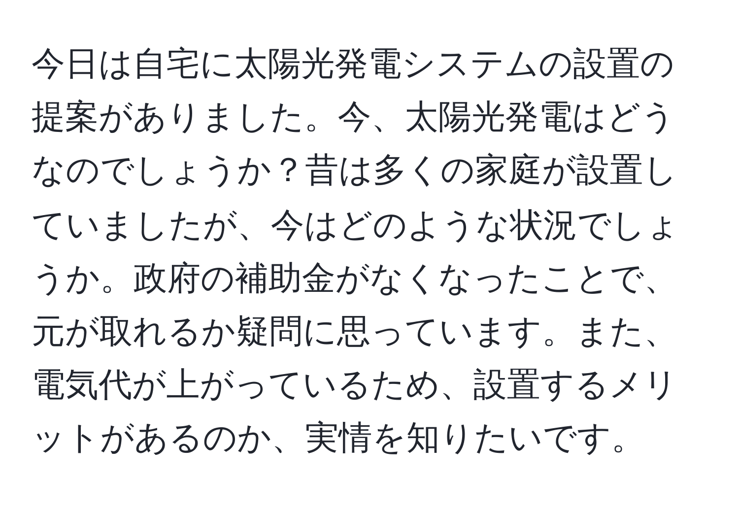 今日は自宅に太陽光発電システムの設置の提案がありました。今、太陽光発電はどうなのでしょうか？昔は多くの家庭が設置していましたが、今はどのような状況でしょうか。政府の補助金がなくなったことで、元が取れるか疑問に思っています。また、電気代が上がっているため、設置するメリットがあるのか、実情を知りたいです。