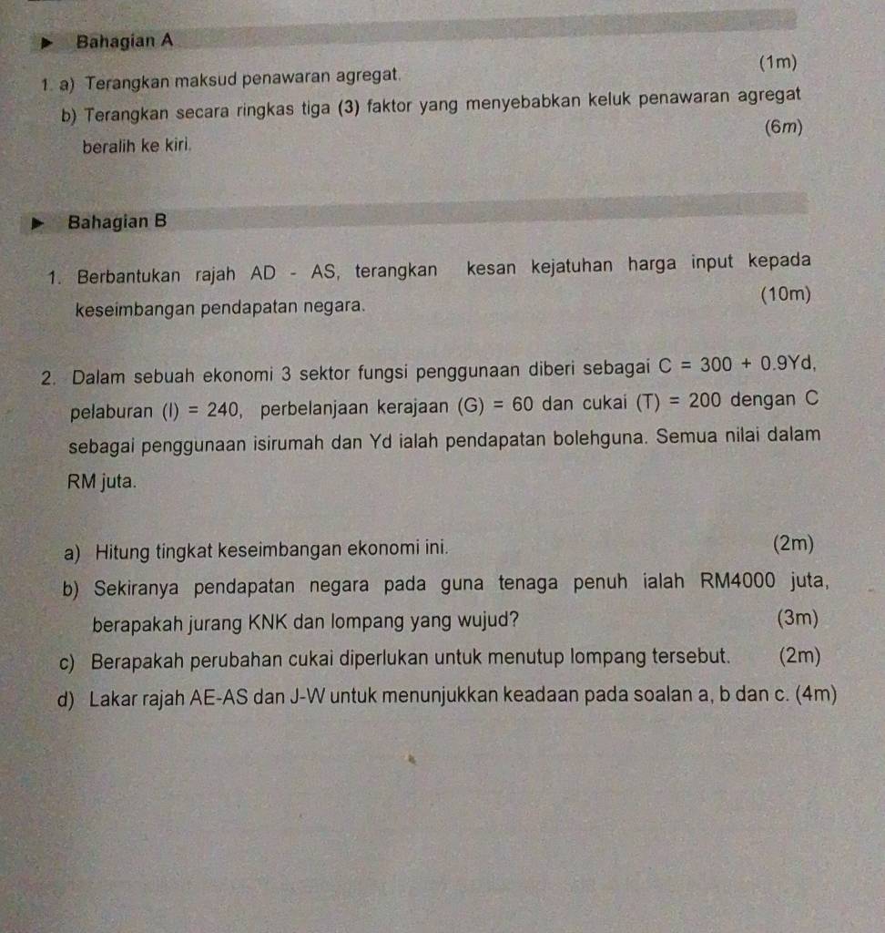 Bahagian A 
(1m) 
1. a) Terangkan maksud penawaran agregat. 
b) Terangkan secara ringkas tiga (3) faktor yang menyebabkan keluk penawaran agregat 
(6m) 
beralih ke kiri. 
Bahagian B 
1. Berbantukan rajah AD - AS, terangkan kesan kejatuhan harga input kepada 
(10m) 
keseimbangan pendapatan negara. 
2. Dalam sebuah ekonomi 3 sektor fungsi penggunaan diberi sebagai C=300+0.9Yd, 
pelaburan (I)=240 , perbelanjaan kerajaan (G)=60 dan cukai (T)=200 dengan C
sebagai penggunaan isirumah dan Yd ialah pendapatan bolehguna. Semua nilai dalam
RM juta. 
a) Hitung tingkat keseimbangan ekonomi ini. (2m) 
b) Sekiranya pendapatan negara pada guna tenaga penuh ialah RM4000 juta, 
berapakah jurang KNK dan lompang yang wujud? (3m) 
c) Berapakah perubahan cukai diperlukan untuk menutup lompang tersebut. (2m) 
d) Lakar rajah AE- AS dan J-W untuk menunjukkan keadaan pada soalan a, b dan c. (4m)