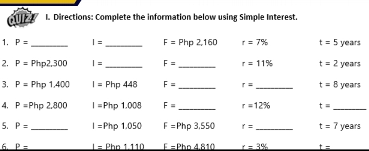 6UI2 I. Directions: Complete the information below using Simple Interest. 
1. P= _ I= _ F=Php2,160 r=7% t=5 V ears 
2. P=Php2,300 I= _ F= _ r=11% t=2 years
3. P=Php1,400 I=Php448 F= _ r= _ t=8 years
4. P=Php2,800 I=Php1,008 F= _ r=12% t= _ 
5. P= _ I=Php1,050 F=Php3,550 r= _ t=7 years
6. P= I= Phn111 F=Php4.810 r=3% t=