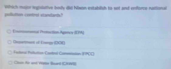 Which major legislative body did Nixon establish to set and enforce national
pollution control standards?
Environmental Protection Agency (EPA)
Department of Energy (DOE)
Federal Pollutton Control Comsisión (FPCC)
Clean Air and Vister Board (CAWB)