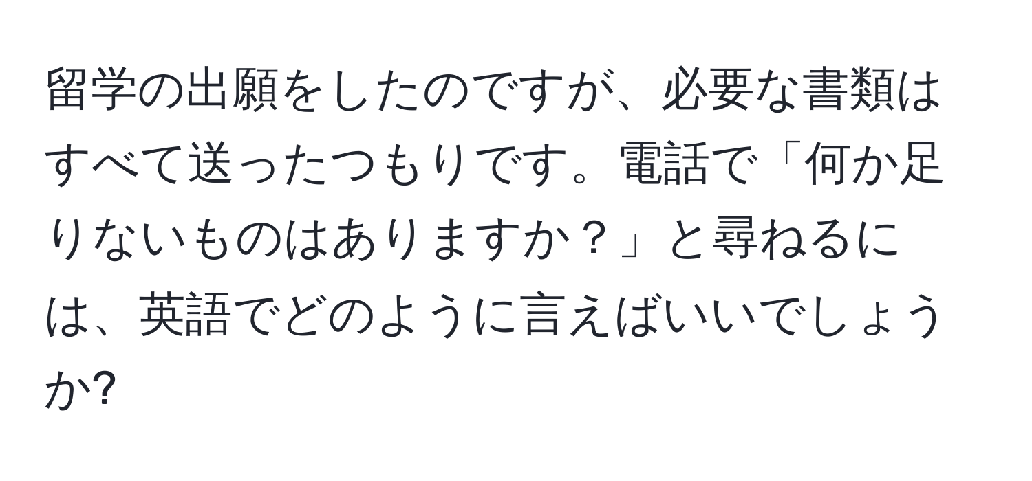 留学の出願をしたのですが、必要な書類はすべて送ったつもりです。電話で「何か足りないものはありますか？」と尋ねるには、英語でどのように言えばいいでしょうか?