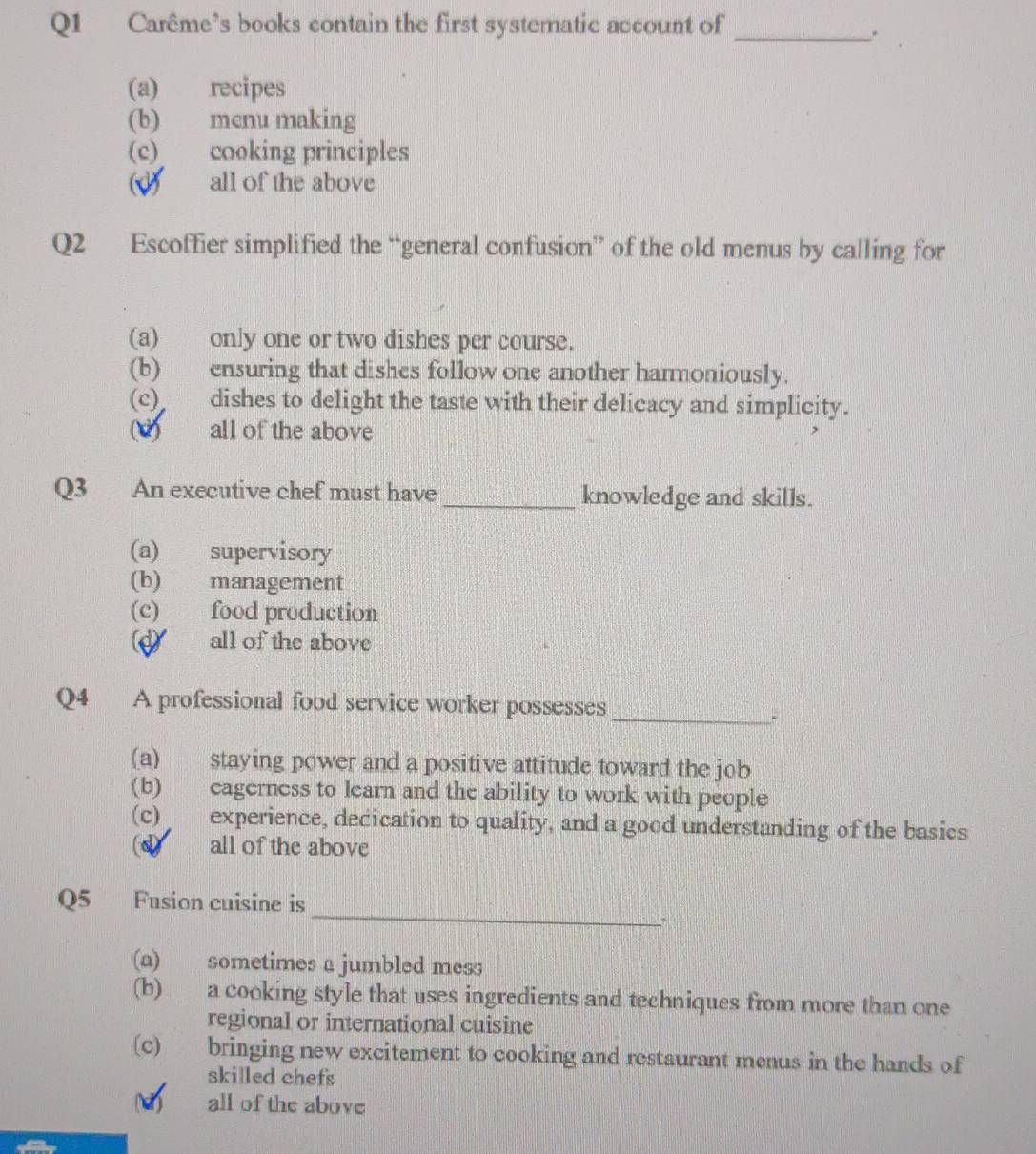 Carême’s books contain the first systematic account of_
.
(a) recipes
(b) menu making
(c) cooking principles
(d) all of the above
Q2 Escoffier simplified the “general confusion” of the old menus by calling for
(a) only one or two dishes per course.
(b) ensuring that dishes follow one another harmoniously.
(c) dishes to delight the taste with their delicacy and simplicity.
(d) all of the above
Q3 An executive chef must have _knowledge and skills.
(a) supervisory
(b) management
(c) food production
d all of the above
Q4 A professional food service worker possesses
_.
(a) staying power and a positive attitude toward the job
(b) cagerness to learn and the ability to work with people
(c) experience, decication to quality, and a good understanding of the basics
(d) all of the above
_
Q5 Fusion cuisine is
(a) sometimes a jumbled mess
(b) a cooking style that uses ingredients and techniques from more than one
regional or international cuisine
(c) bringing new excitement to cooking and restaurant menus in the hands of
skilled chefs
d) all of the above
