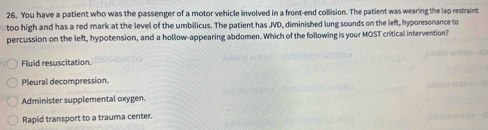 You have a patient who was the passenger of a motor vehicle involved in a front-end collision. The patient was wearing the lap restraint
too high and has a red mark at the level of the umbilicus. The patient has JVD, diminished lung sounds on the left, hyporesonance to
percussion on the left, hypotension, and a hollow-appearing abdomen. Which of the following is your MOST critical intervention?
Fluid resuscitation.
Pleural decompression.
Administer supplemental oxygen.
Rapid transport to a trauma center.