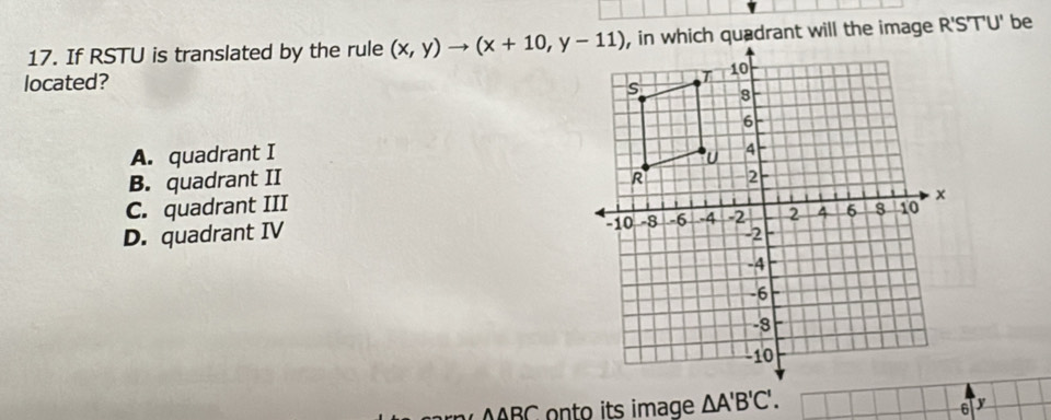 If RSTU is translated by the rule (x,y)to (x+10,y-11)
located?
A. quadrant I
B. quadrant II
C. quadrant III
D. quadrant IV
Awedge B∩ onto its image △ A'B'C'.