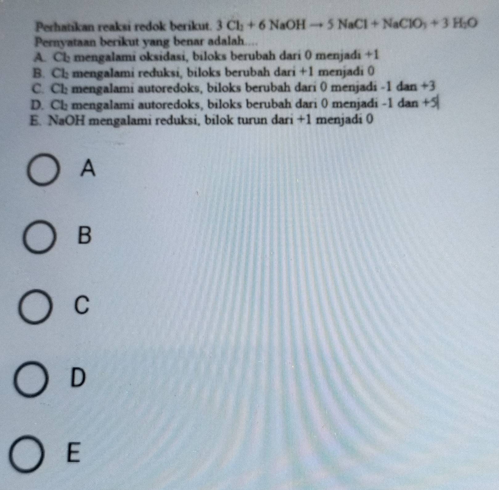 Perhatikan reaksi redok berikut. 3Cl_2+6NaOHto 5NaCl+NaClO_3+3H_2O
Pernyataan berikut yang benar adalah....
A. Ch mengalami oksidasi, biloks berubah dari 0 menjadi +1
B. Cl; mengalami reduksi, biloks berubah dari +1 menjadi 0
C. Ch mengalami autoredoks, biloks berubah dari 0 menjadi -1 dan +3
D. Cl: mengalami autoredoks, biloks berubah dari 0 menjadi -1 dan +5
E. NaOH mengalami reduksi, bilok turun dari +1 menjadi 0
A
B
C
D
E