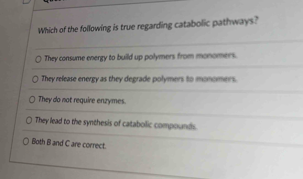 Which of the following is true regarding catabolic pathways?
They consume energy to build up polymers from monomers.
They release energy as they degrade polymers to monomers.
They do not require enzymes.
They lead to the synthesis of catabolic compounds
Both B and C are correct.