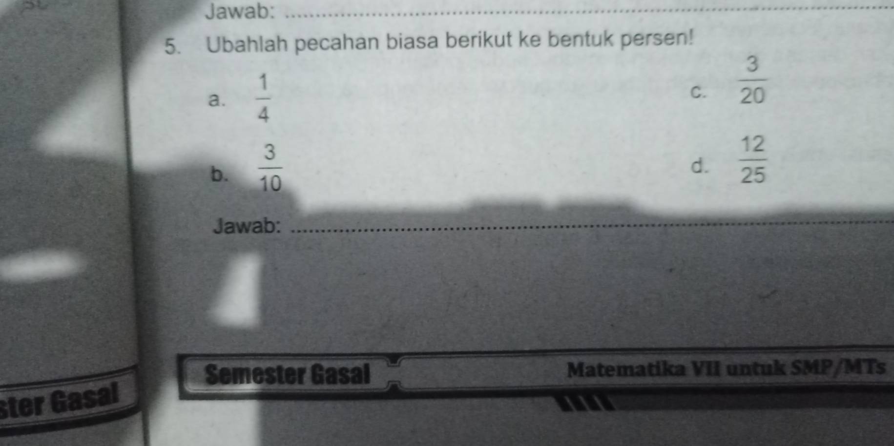 Jawab:_
5. Ubahlah pecahan biasa berikut ke bentuk persen!
a.  1/4 
C.  3/20 
b.  3/10 
d.  12/25 
Jawab:_
_
Semester Gasal Matematika VII untuk SMP/MTs
ster Gasal