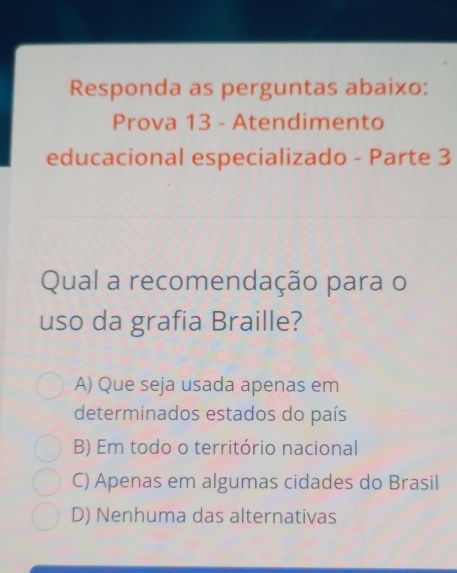 Responda as perguntas abaixo:
Prova 13 - Atendimento
educacional especializado - Parte 3
Qual a recomendação para o
uso da grafia Braille?
A) Que seja usada apenas em
determinados estados do país
B) Em todo o território nacional
C) Apenas em algumas cidades do Brasil
D) Nenhuma das alternativas