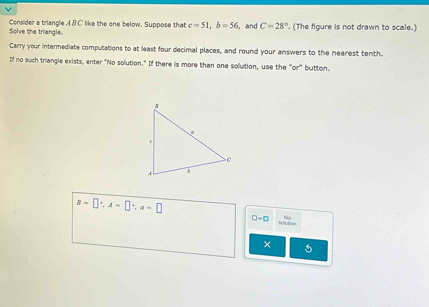 Consider a triangle ABC like the one below. Suppose that c=51, b=56 , and C=28°. (The figure is not drawn to scale.) 
Solve the triangle. 
Carry your intermediate computations to at least four decimal places, and round your answers to the nearest tenth. 
If no such triangle exists, enter "No solution." If there is more than one solution, use the "or" button.
B=□°, A=□°, a=□
No 
□ or□ solution 
× S