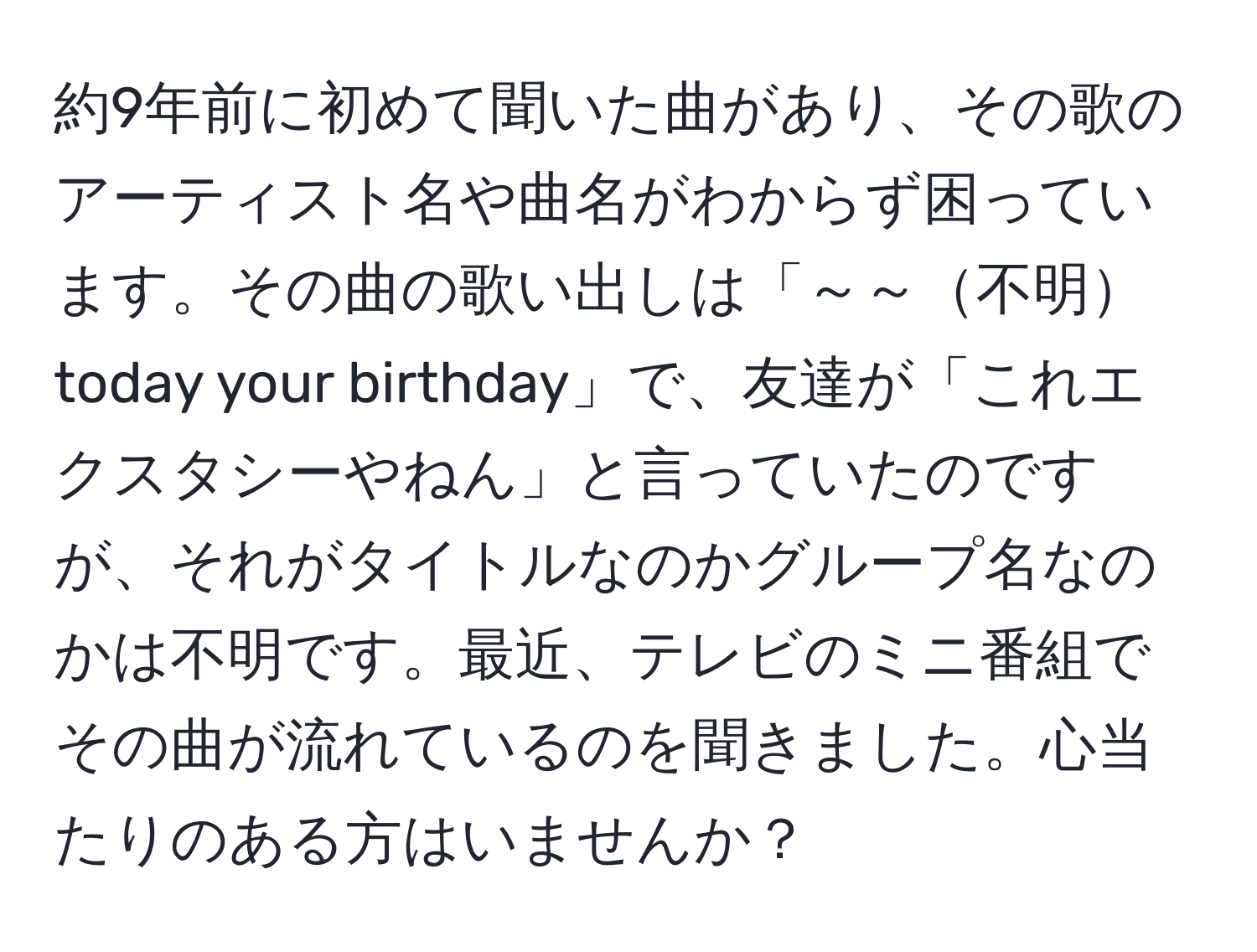 約9年前に初めて聞いた曲があり、その歌のアーティスト名や曲名がわからず困っています。その曲の歌い出しは「～～不明today your birthday」で、友達が「これエクスタシーやねん」と言っていたのですが、それがタイトルなのかグループ名なのかは不明です。最近、テレビのミニ番組でその曲が流れているのを聞きました。心当たりのある方はいませんか？