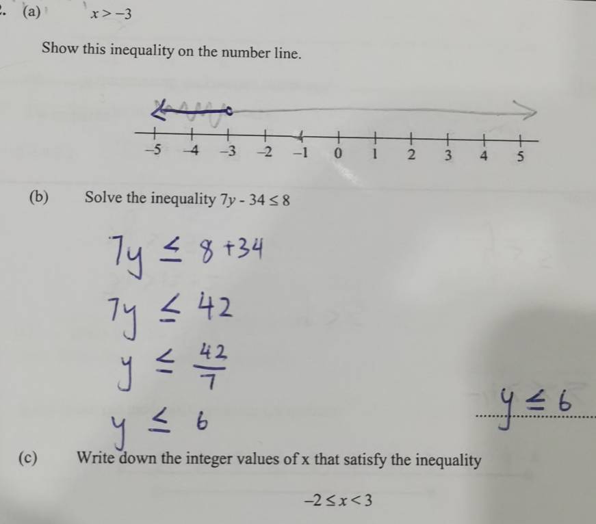 x>-3
Show this inequality on the number line. 
(b) Solve the inequality 7y-34≤ 8
(c) Write down the integer values of x that satisfy the inequality
-2≤ x<3</tex>