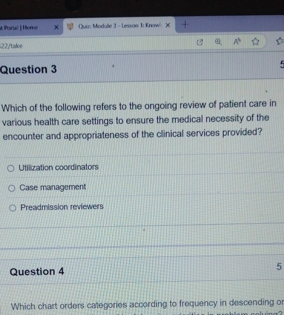 Portal | Home Quiz: Module 3 - Lesson 1: Know|
22/take
Question 3 5
Which of the following refers to the ongoing review of patient care in
various health care settings to ensure the medical necessity of the
encounter and appropriateness of the clinical services provided?
Utilization coordinators
Case management
Preadmission reviewers
Question 4 5
Which chart orders categories according to frequency in descending or