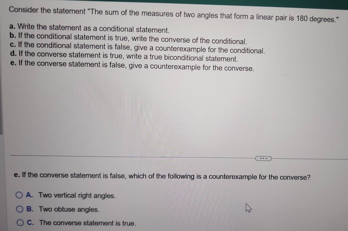 Consider the statement "The sum of the measures of two angles that form a linear pair is 180 degrees."
a. Write the statement as a conditional statement.
b. If the conditional statement is true, write the converse of the conditional.
c. If the conditional statement is false, give a counterexample for the conditional.
d. If the converse statement is true, write a true biconditional statement.
e. If the converse statement is false, give a counterexample for the converse.
e. If the converse statement is false, which of the following is a counterexample for the converse?
A. Two vertical right angles.
B. Two obtuse angles.
C. The converse statement is true.