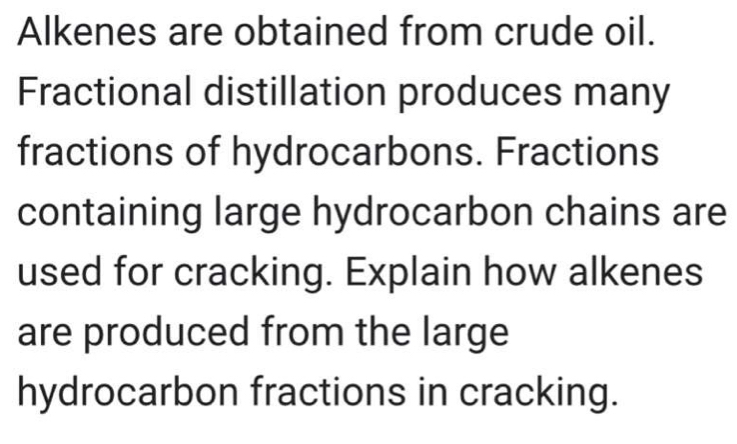 Alkenes are obtained from crude oil. 
Fractional distillation produces many 
fractions of hydrocarbons. Fractions 
containing large hydrocarbon chains are 
used for cracking. Explain how alkenes 
are produced from the large 
hydrocarbon fractions in cracking.