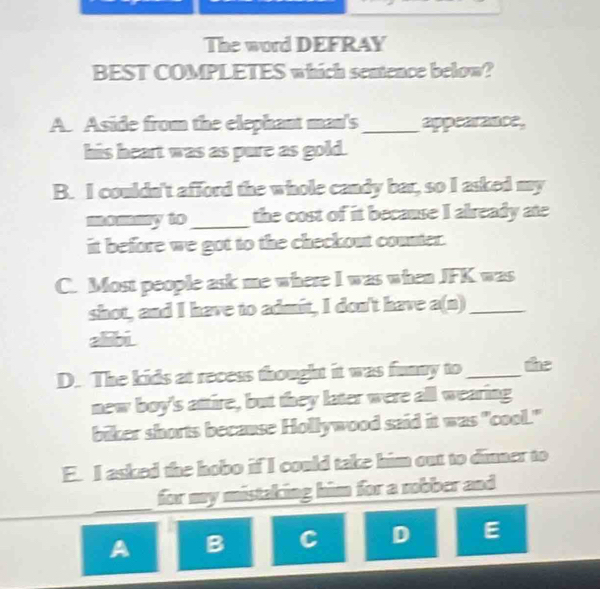 The word DEFRAY
BEST COMPLETES which sentence below?
A. Aside from the elephant man's _appearance,
his heart was as pure as gold.
B. I couldn't afford the whole candy bar, so I asked my
mmmy to_ the cost of it because I already ate
it before we got to the checkout counter.
C. Most people ask me where I was when JFK was
shot, and I have to admit, I don't have a(n)_
alibi
D. The kids at recess thought it was funny to _the
new boy's attire, but they later were all wearing
biker shorts because Hollywood said it was "cool."
E. I asked the hobo if I could take him out to dinner to
_
for my mistaking him for a robber and 
_
A B C D E