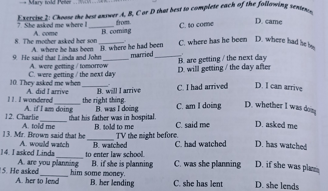 Mary told Peter . 
Excrcise 2: Choose the best answer A, B, C or D that best to complete each of the following sentence
7. She asked me where l _from.
A. come
B. coming C. to come
D. came
8. The mother asked her son _.
A. where he has been B. where he had been C. where has he been D. where had he be
9. He said that Linda and John_ married _.
A. were getting / tomorrow B. are getting / the next day
C. were getting / the next day D. will getting / the day after
10. They asked me when_ .
A. did I arrive B. will I arrive C. I had arrived D. I can arrive
11. I wondered_ the right thing.
A. if I am doing B. was I doing C. am I doing D. whether I was doing
12. Charlie_ that his father was in hospital.
A. told me B. told to me C. said me D. asked me
_
13. Mr. Brown said that he TV the night before.
A. would watch B. watched C. had watched D. has watched
14. I asked Linda_ to enter law school.
A. are you planning B. if she is planning C. was she planning D. if she was plannin
5. He asked _him some money.
A. her to lend B. her lending C. she has lent
D. she lends