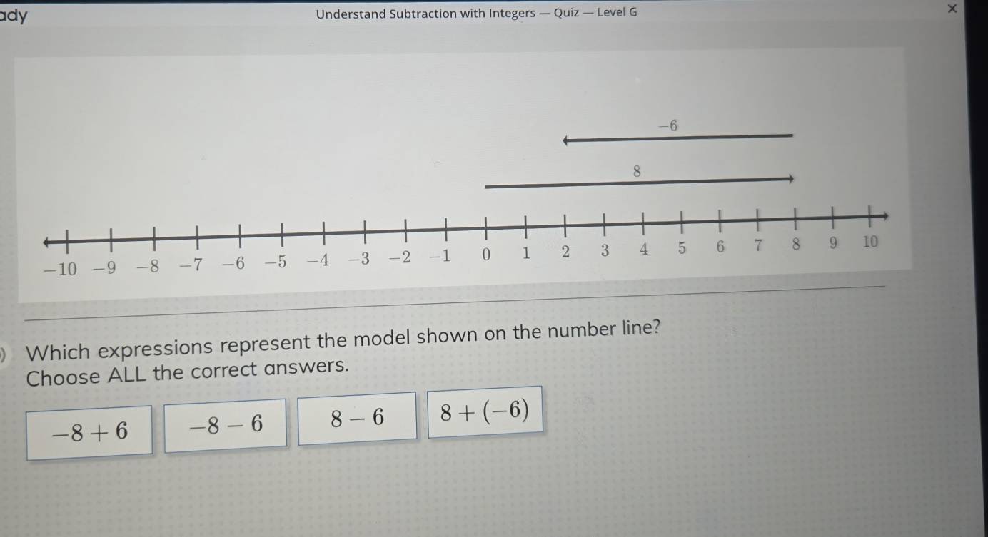 ady Understand Subtraction with Integers — Quiz — Level G ×
Which expressions represent the model shown on the number line?
Choose ALL the correct answers.
-8+6 -8-6 8-6 8+(-6)