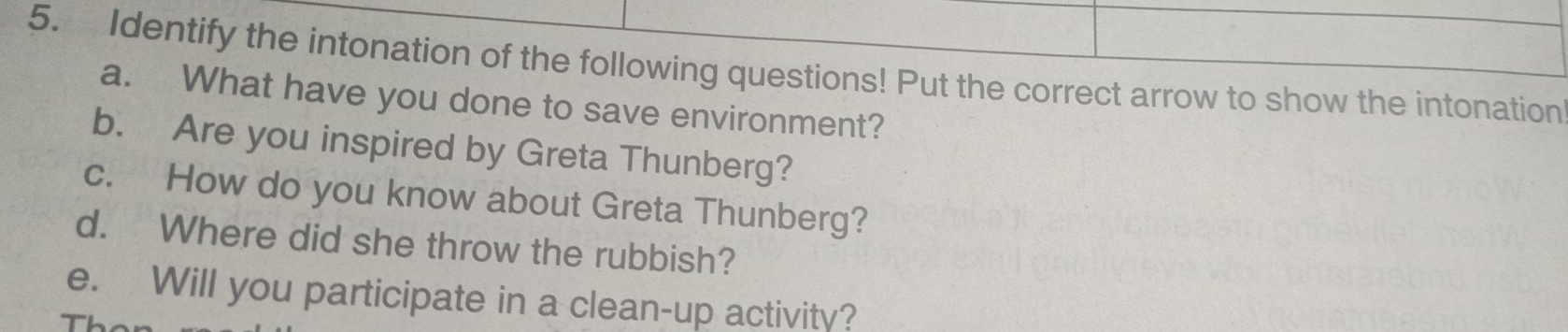 Identify the intonation of the following questions! Put the correct arrow to show the intonation 
a. What have you done to save environment? 
b. Are you inspired by Greta Thunberg? 
c. How do you know about Greta Thunberg? 
d. Where did she throw the rubbish? 
e. Will you participate in a clean-up activity?