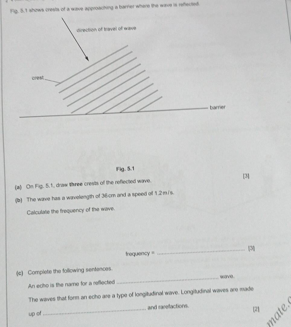 Fig. 5.1 shows crests of a wave approaching a barrier where the wave is reflected. 
Fig. 5.1 
[3] 
(a) On Fig. 5.1, draw three crests of the reflected wave. 
(b) The wave has a wavelength of 36 cm and a speed of 1.2m/s. 
Calculate the frequency of the wave. 
_[3] 
frequency = 
(c) Complete the following sentences. 
_wave. 
An echo is the name for a reflected 
The waves that form an echo are a type of longitudinal wave. Longitudinal waves are made 
up of _and rarefactions. 
[2] É