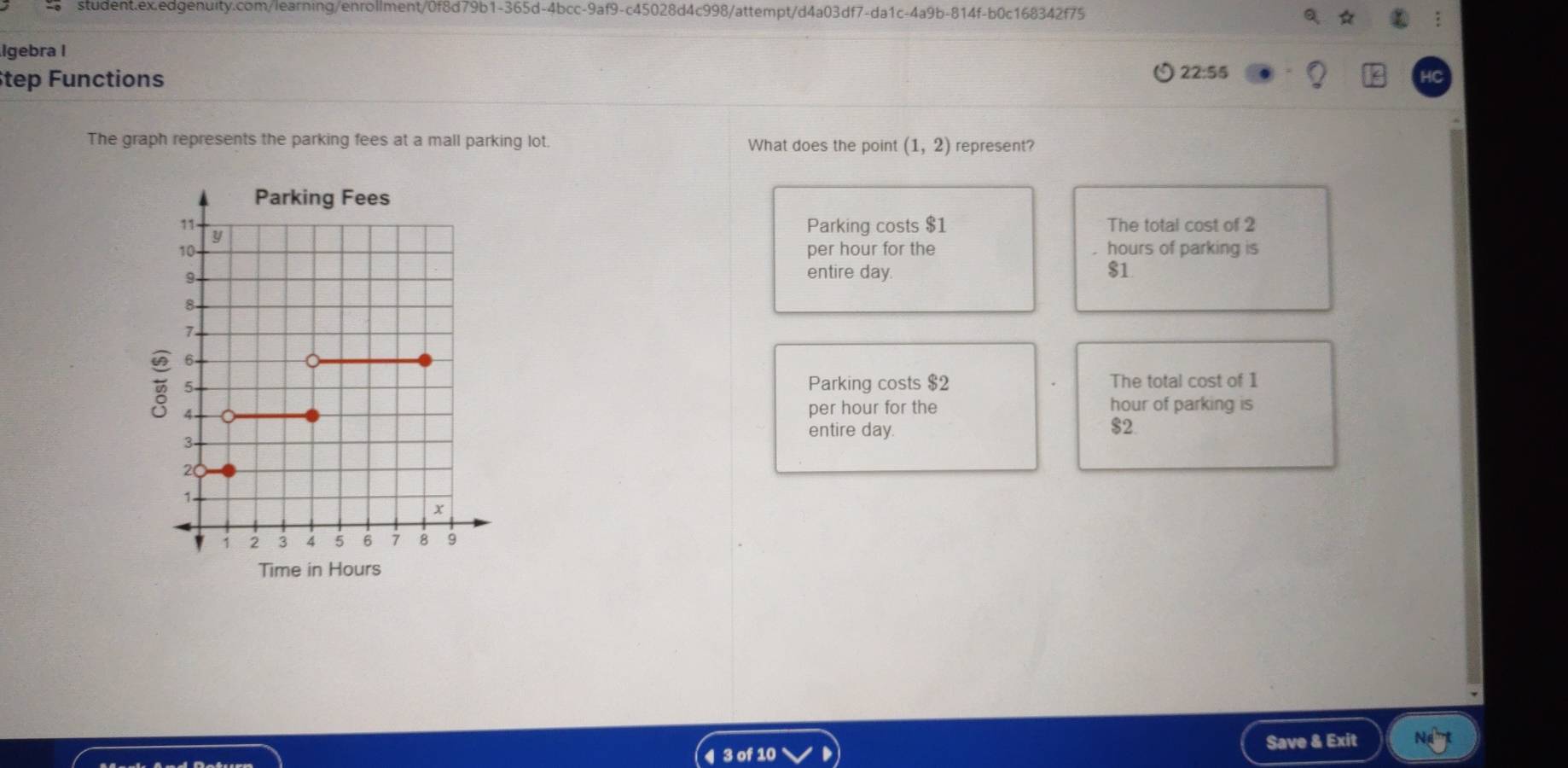 Igebra I
tep Functions
22:55
The graph represents the parking fees at a mall parking lot. What does the point (1,2) represent?
Parking costs $1 The total cost of 2
per hour for the hours of parking is
entire day. $1
Parking costs $2 The total cost of 1
per hour for the hour of parking is
$2
entire day.
Time in Hours
Save & Exit
4 3 of 10