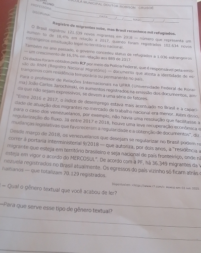 PROF ESSORA AL UNO
'LULa municipal doutor rodison ''  cruso'
DISCIPLINA
_
_
_
_
_67A __NASC _1   
Registro de migrantes sobe, mas Brasil reconhece mil refugiados.
O Brasil registrou 121.539 novos migrantes em 2018 — número que representa um
naumen- to de 18,4% em relação a 2017, quando foram registrados 102.634 novos
estrangeiros emsituação legal no território nacional.
Também no ano passado, o governo concedeu status de refugiados a 1.036 estrangeiros
um crescimento de 16,5% em relação aos 889 de 2017.
Os dados foram obtidos pelo R7 por meio da Polícia Federal, que é responsável pela emis-
são do RNM (Registro Nacional Migratório) — documento que atesta a identidade de es-
trangeiros com residência temporária ou permanente no país.
Para o professor de Relações Internacionais na UFRR (Universidade Federal de Rorai
ma) João Carlos Jarochinski, os aumentos registrados na emissão dos documentos, ain-
da que não sejam expressivos, se devem a uma série de fatores.
'Entre 2016 e 2017, o índice de desemprego estava mais acentuado no Brasil e a capaci-
dade de atuação dos migrantes no mercado de trabalho nacional era menor. Além disso,
para o caso dos venezuelanos, por exemplo, não havia uma resolução que facilitasse a
regularização do fluxo. Já entre 2017 e 2018, houve uma leve recuperação econômica e
mudanças legisiativas que favoreceram a regularidade e a obtenção de documentos', diz
Desde março de 2018, os venezuelanos que desejam se regularizar no Brasil podem re
correr à portaria interministerial 9/2018 — que autoriza, por dois anos, a 'residência a
migrante que esteja em território brasileiro e seja nacional de país frontelriço, onde no
esteja em vigor o acordo do MERCOSUL" De acordo com a PF, há 36.349 migrantes da y
nezuela registrados no Brasil atualmente. Os egressos do país vizinho só ficam atrás o
haitianos — que totalizam 70.129 registrados.
Dispotivalem: Acesso em:01