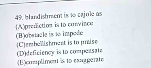 blandishment is to cajole as
(A)prediction is to convince
(B)obstacle is to impede
(C)embellishment is to praise
(D)deficiency is to compensate
(E)compliment is to exaggerate