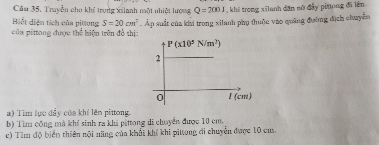 Truyền cho khí trong xilanh một nhiệt lượng Q=200J , khí trong xilanh dãn nở đầy pittong đi lên.
Biết diện tích của pittong S=20cm^2. Áp suất của khí trong xilanh phụ thuộc vào quãng đường dịch chuyễn
của pittong được thể hiện trên đồ thị:
a) Tìm lực đầy của khí lên pittong.
b) Tìm công mà khí sinh ra khi pittong di chuyền được 10 cm.
c) Tìm độ biến thiên nội năng của khối khí khi pittong di chuyển được 10 cm.