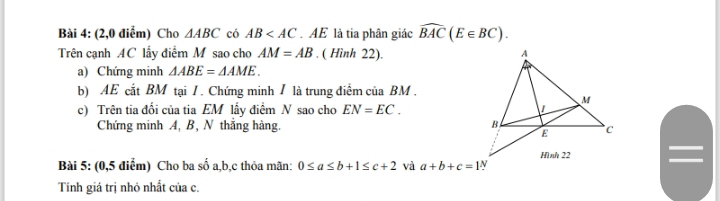 (2,0 điểm) Cho △ ABC có AB .AE là tia phân giác widehat BAC(E∈ BC). 
Trên cạnh AC lấy điểm M sao cho AM=AB. ( Hình 22). 
a) Chứng minh △ ABE=△ AME. 
b) AE cắt BM tại / . Chứng minh / là trung điểm của BM. 
c) Trên tia đối của tia EM lấy điểm N sao cho EN=EC. 
Chứng minh A, B, N thắng hàng. 
Bài 5: (0,5 điểm) Cho ba số a, b, c thỏa mãn: 0≤ a≤ b+1≤ c+2 và a+b+c=1
Tính giá trị nhỏ nhất của c.