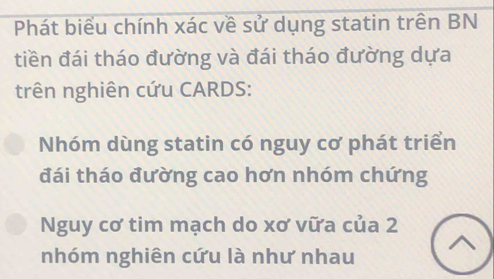 Phát biểu chính xác về sử dụng statin trên BN 
tiền đái tháo đường và đái tháo đường dựa 
trên nghiên cứu CARDS: 
Nhóm dùng statin có nguy cơ phát triển 
đái tháo đường cao hơn nhóm chứng 
Nguy cơ tim mạch do xơ vữa của 2
nhóm nghiên cứu là như nhau