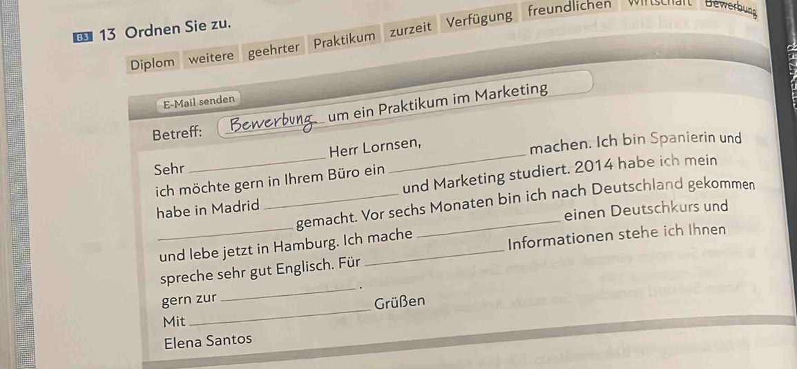 € 13 Ordnen Sie zu. Verfügung freundlichen Wirtschart Bewerbung 
Diplom weitere geehrter Praktikum zurzeit 
E-Mail senden 
Betreff: _Bewerbung um ein Praktikum im Marketing 
Herr Lornsen, 
Sehr __machen. Ich bin Spanierin und 
ich möchte gern in Ihrem Büro ein 
_ 
habe in Madrid _und Marketing studiert. 2014 habe ich mein 
gemacht. Vor sechs Monaten bin ich nach Deutschland gekommen 
einen Deutschkurs und 
und lebe jetzt in Hamburg. Ich mache 
Informationen stehe ich Ihnen 
spreche sehr gut Englisch. Für 
_. 
_ 
gern zur 
Grüßen 
Mit 
Elena Santos