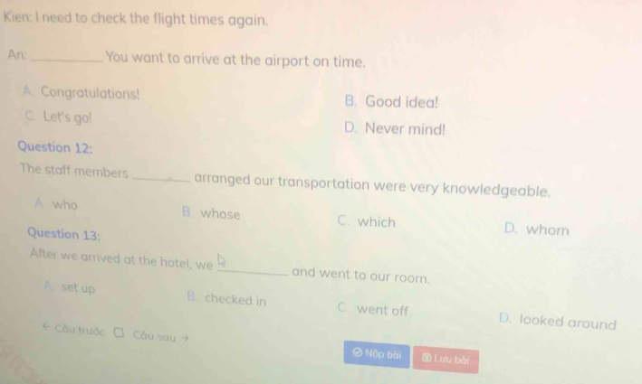 Kien: I need to check the flight times again.
An:_ You want to arrive at the airport on time.
A. Congratulations! B. Good idea!
C. Let's go! D. Never mind!
Question 12:
The staff members _arranged our transportation were very knowledgeable.
A who B whose C. which D. whom
Questíon 13:
After we arrived at the hotel, we _and went to our room.
A. set up B. checked in C. went off D. looked around
* Cầu trước Câu sau 
② Nập bài Lưu bài