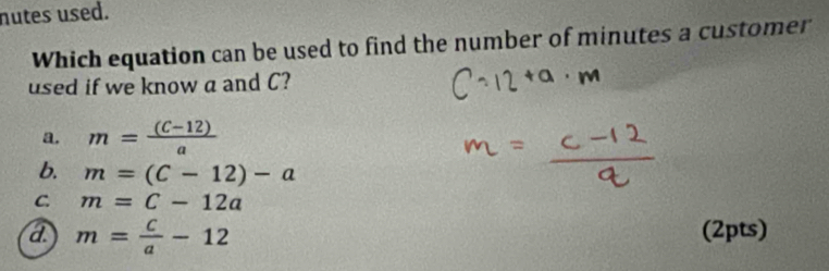 nutes used.
Which equation can be used to find the number of minutes a customer
used if we know a and C?
a. m= ((C-12))/a 
b. m=(C-12)-a
C. m=c-12a
a m= c/a -12 (2pts)