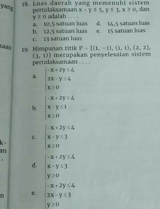 Luas daerah yang memenuhi sistem
yang pertidaksamaan x+y≤ 5, y≤ 3, x≥ 0 , dan
y≥ 0 adalah . . . .
a. 10,5 satuan luas d. 14,5 satuan luas
b. 12,5 satuan luas e. 15 satuan luas
c. 13 satuan luas
aan P= (1,-1),(1,1),(2,2), 
19. Himpunan titik
(3,1) merupakan penyelesaian sistem
pertidaksamaan . . . .
a. beginarrayl -x+2y≤ 4 2x-y≤ 4 x≥ 0endarray.
b. beginarrayl -x+2y≤ 4 x-y≤ 1 x≥ 0endarray.
C. beginarrayl -x+2y≤ 4 x-y≤ 3 x≥ 0endarray.
k-
an
d. beginarrayl -x+2y≤ 4 x-y≤ 3 y≥ 0endarray.
n e. beginarrayl -x+2y≤ 4 2x-y≤ 3 y≥ 0endarray.