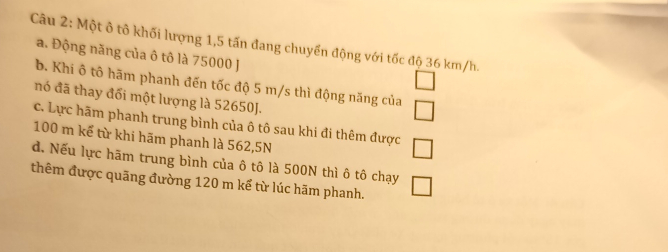 Một ô tô khối lượng 1,5 tấn đang chuyển động với tốc độ 36 km/h.
a. Động năng của ô tô là 75000 J
□ 
b. Khi ô tô hãm phanh đến tốc độ 5 m/s thì động năng của □ 
nó đã thay đổi một lượng là 52650J.
c. Lực hãm phanh trung bình của ô tô sau khi đi thêm được □
100 m kể từ khi hãm phanh là 562,5N
d. Nếu lực hãm trung bình của ô tô là 500N thì ô tô chạy □ 
thêm được quãng đường 120 m kể từ lúc hãm phanh.