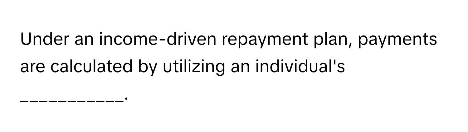 Under an income-driven repayment plan, payments are calculated by utilizing an individual's ___________.