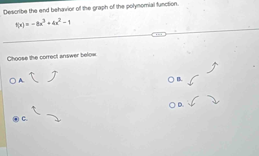 Describe the end behavior of the graph of the polynomial function.
f(x)=-8x^3+4x^2-1
Choose the correct answer below. 
A. 
B. 
D. 
C.