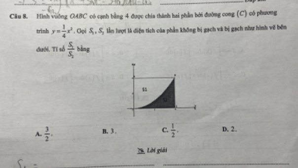 Hình vuông OABC có cạnh bằng 4 được chia thành hai phần bởi đường cong (C) có phương
trình y= 1/4 x^2. Gọi S_1, S_2 lằm lượt là điện tích của phần không bị gạch và bị gạch như hình vẽ bên
đưới. Tỉ số frac S_1S_2 bằng
A.  3/2 . B. 3. C.  1/2 . D. 2.
Lời giải
_
_