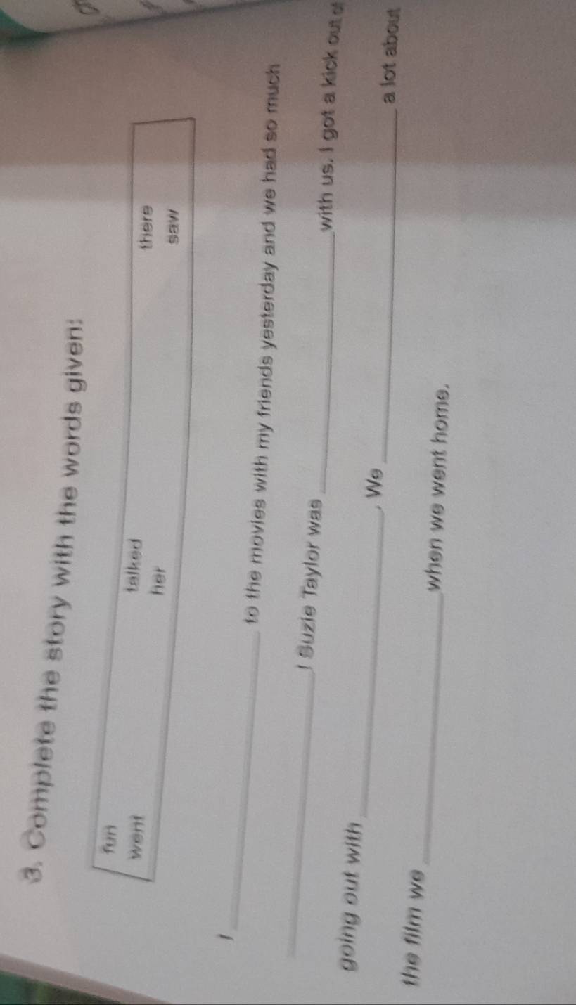 Complete the story with the words given: 
fun 
talked 
there 
went her 
saw 
_1 
_ 
to the movies with my friends yesterday and we had so much 
J Suzie Taylor was _with us. I got a kick out o 
going out with __a lot about 
. Ws 
the film we_ when we went home.