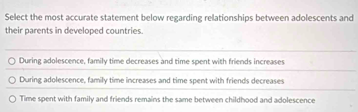 Select the most accurate statement below regarding relationships between adolescents and
their parents in developed countries.
During adolescence, family time decreases and time spent with friends increases
During adolescence, family time increases and time spent with friends decreases
Time spent with family and friends remains the same between childhood and adolescence