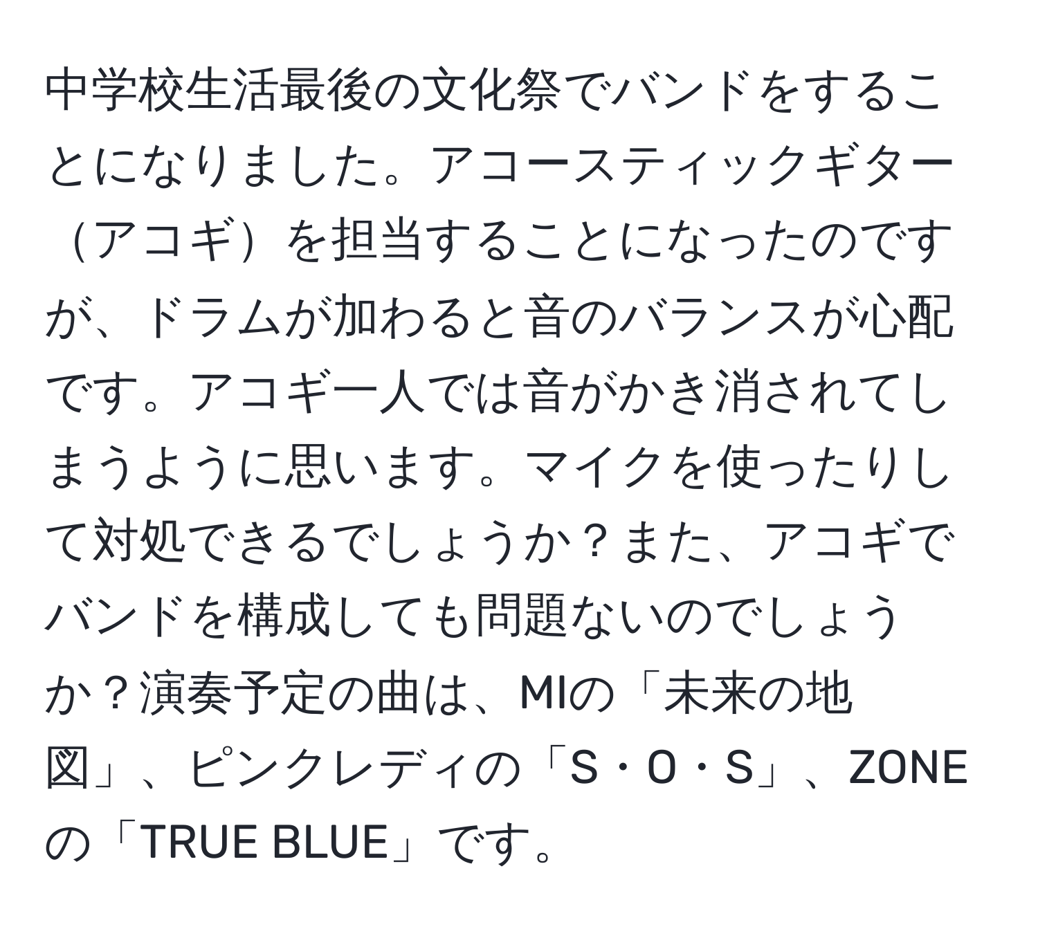 中学校生活最後の文化祭でバンドをすることになりました。アコースティックギターアコギを担当することになったのですが、ドラムが加わると音のバランスが心配です。アコギ一人では音がかき消されてしまうように思います。マイクを使ったりして対処できるでしょうか？また、アコギでバンドを構成しても問題ないのでしょうか？演奏予定の曲は、MIの「未来の地図」、ピンクレディの「S・O・S」、ZONEの「TRUE BLUE」です。