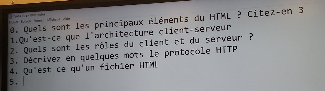 Sans titre - Bloc-notes 
0. Quels sont les principaux éléments du HTML ? Citez-en 3
Fichier Edition Format Affichage Aide 
1.Qu'est-ce que l'architecture client-serveur 
2. Quels sont les rôles du client et du serveur ? 
3. Décrivez en quelques mots le protocole HTTP 
4. Qu'est ce qu'un fichier HTML 
5.