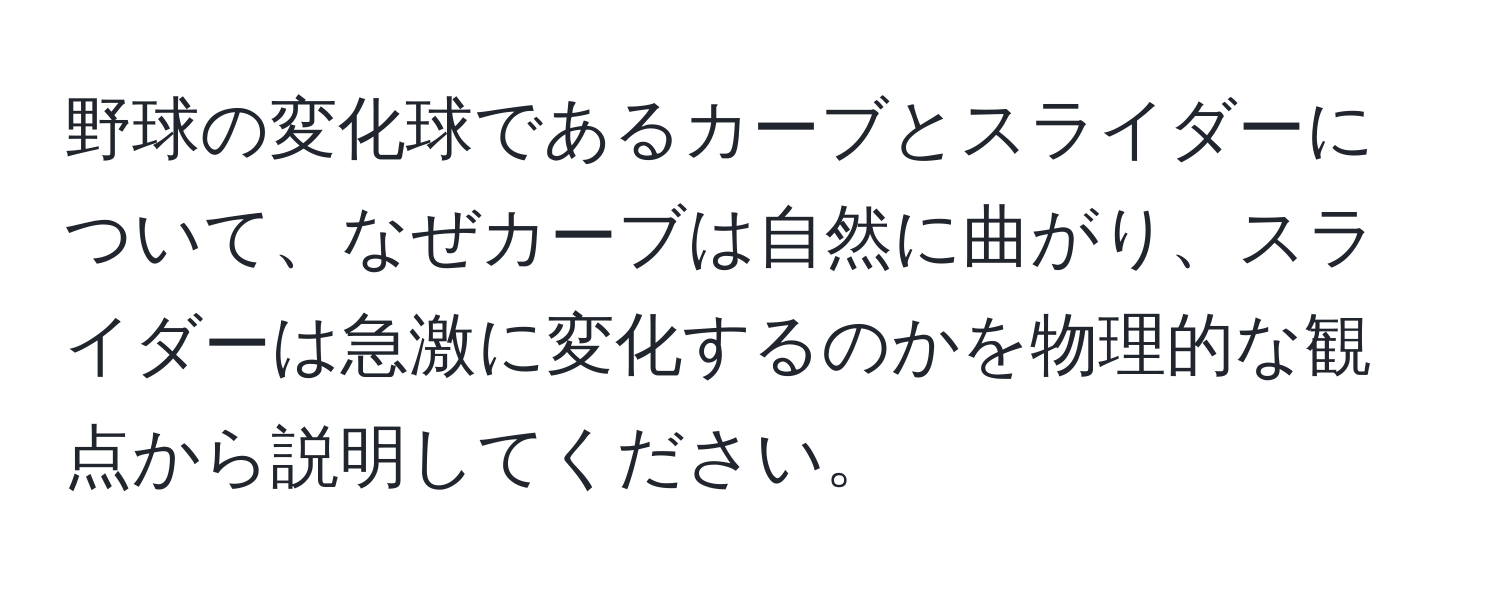 野球の変化球であるカーブとスライダーについて、なぜカーブは自然に曲がり、スライダーは急激に変化するのかを物理的な観点から説明してください。