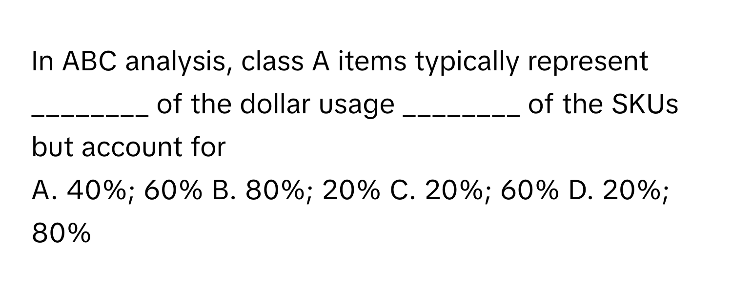 In ABC analysis, class A items typically represent ________ of the dollar usage ________ of the SKUs but account for 

A. 40%; 60% B. 80%; 20% C. 20%; 60% D. 20%; 80%