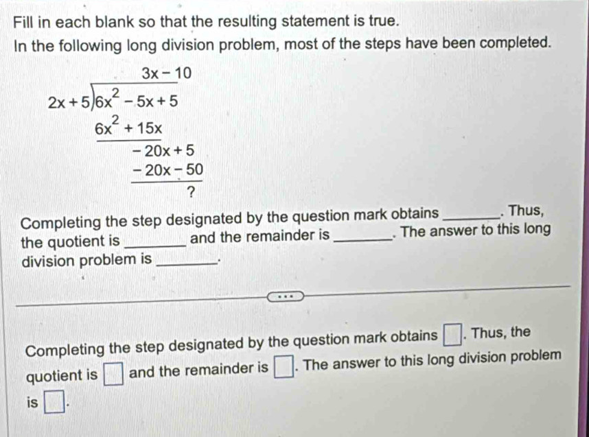 Fill in each blank so that the resulting statement is true. 
In the following long division problem, most of the steps have been completed.
beginarrayr 3x-10 2x+5encloselongdiv x^2-5x+5 _ 6x^2+15x -20x+5 hline 7
Completing the step designated by the question mark obtains_ . Thus, 
the quotient is _and the remainder is _. The answer to this long 
division problem is _. 
Completing the step designated by the question mark obtains □. Thus, the 
quotient is □ and the remainder is □. The answer to this long division problem 
is □.